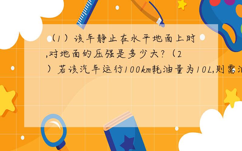 （1）该车静止在水平地面上时,对地面的压强是多少大?（2）若该汽车运行100km耗油量为10L,则需油费多少