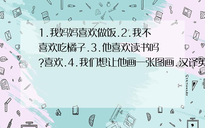 1.我妈妈喜欢做饭.2.我不喜欢吃橘子.3.他喜欢读书吗?喜欢.4.我们想让他画一张图画.汉译英