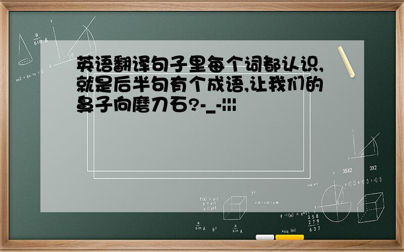 英语翻译句子里每个词都认识,就是后半句有个成语,让我们的鼻子向磨刀石?-_-|||