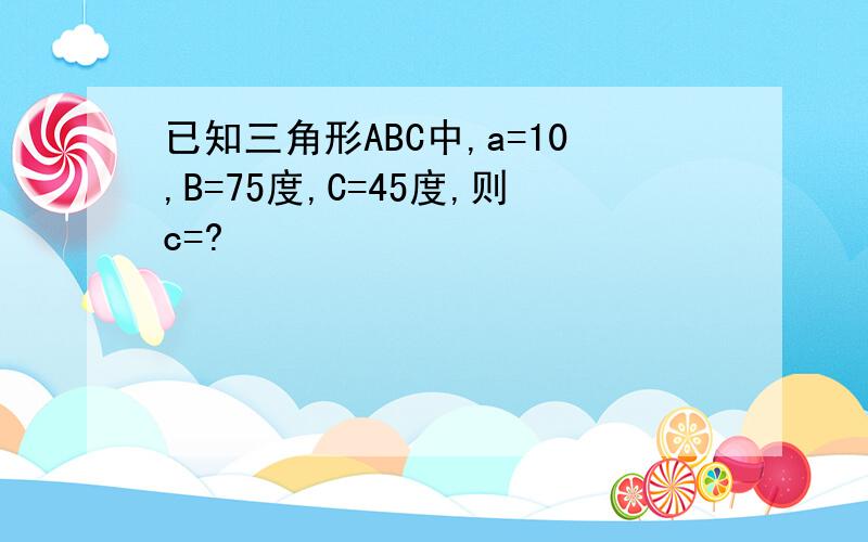 已知三角形ABC中,a=10,B=75度,C=45度,则c=?