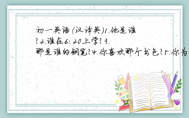 初一英语（汉译英）1.他是谁?2.谁在6:20上学?3.那是谁的钢笔?4.你喜欢那个书包?5.你为什么喜欢英语?6/.他