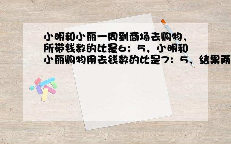 小明和小丽一同到商场去购物，所带钱数的比是6：5，小明和小丽购物用去钱数的比是7：5，结果两人都剩下25元．小明去时带了