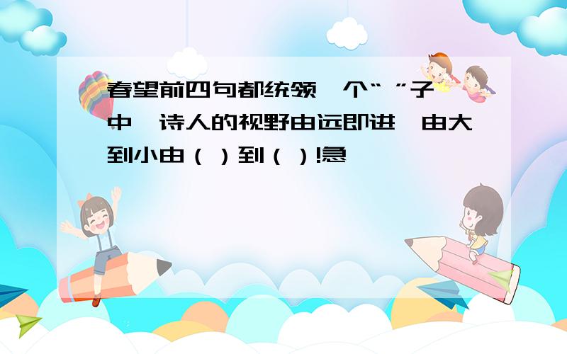 春望前四句都统领一个“ ”子中,诗人的视野由远即进,由大到小由（）到（）!急