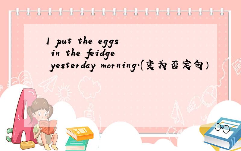 I put the eggs in the feidge yesterday morning.(变为否定句）