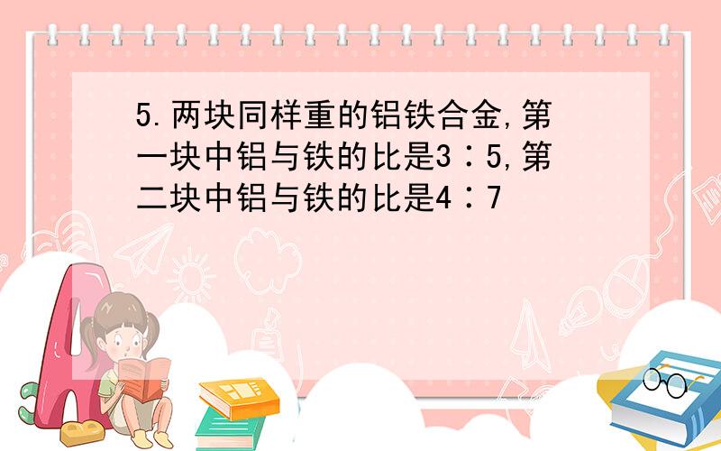 5.两块同样重的铝铁合金,第一块中铝与铁的比是3∶5,第二块中铝与铁的比是4∶7