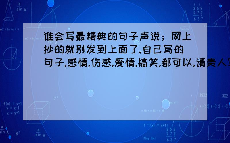 谁会写最精典的句子声说；网上抄的就别发到上面了.自己写的句子,感情,伤感,爱情,搞笑,都可以,请贵人写点