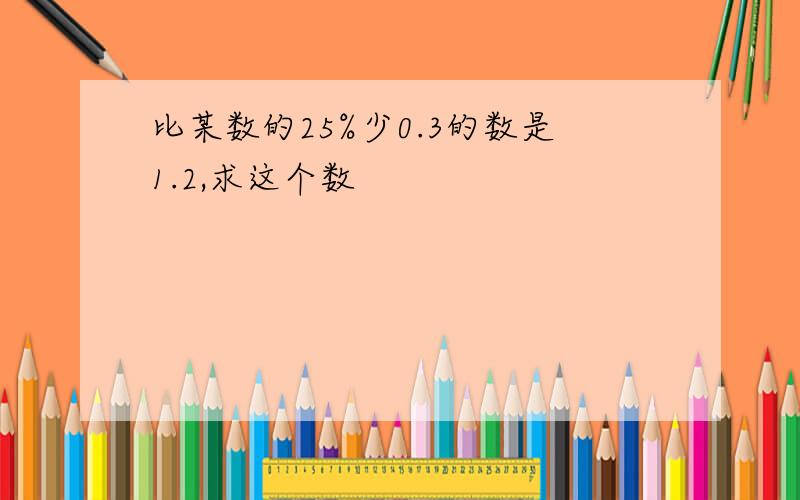 比某数的25%少0.3的数是1.2,求这个数