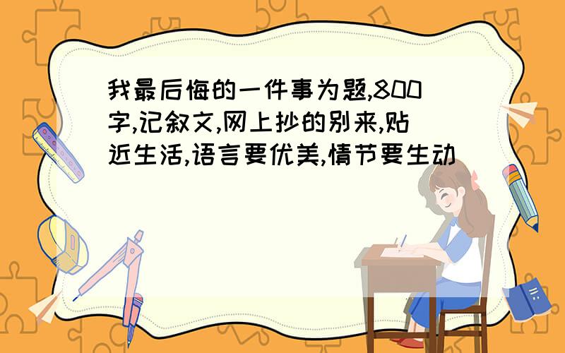 我最后悔的一件事为题,800字,记叙文,网上抄的别来,贴近生活,语言要优美,情节要生动