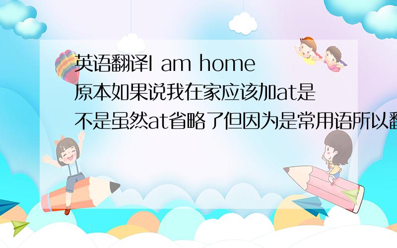 英语翻译I am home 原本如果说我在家应该加at是不是虽然at省略了但因为是常用语所以翻译仍然是我再家