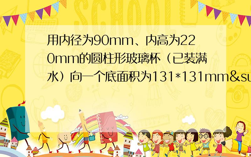 用内径为90mm、内高为220mm的圆柱形玻璃杯（已装满水）向一个底面积为131*131mm²,内高为81mm