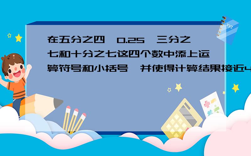 在五分之四、0.25、三分之七和十分之七这四个数中添上运算符号和小括号,并使得计算结果接近4.（四个数的顺序可以任意调换