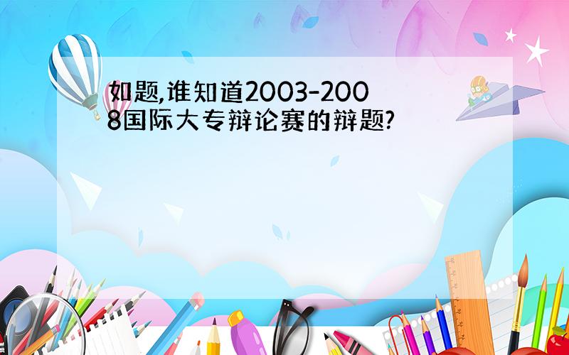 如题,谁知道2003-2008国际大专辩论赛的辩题?