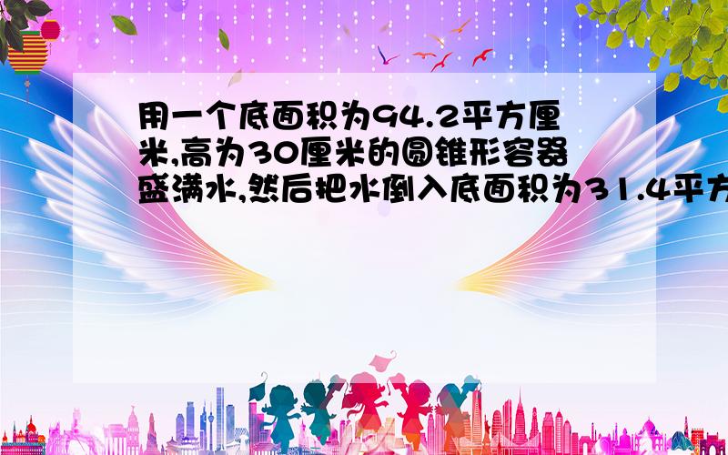 用一个底面积为94.2平方厘米,高为30厘米的圆锥形容器盛满水,然后把水倒入底面积为31.4平方厘米的圆柱形容器内,水的