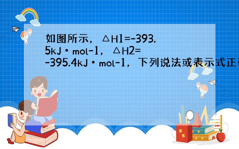 如图所示，△H1=-393.5kJ•mol-1，△H2=-395.4kJ•mol-1，下列说法或表示式正确的是（　　）