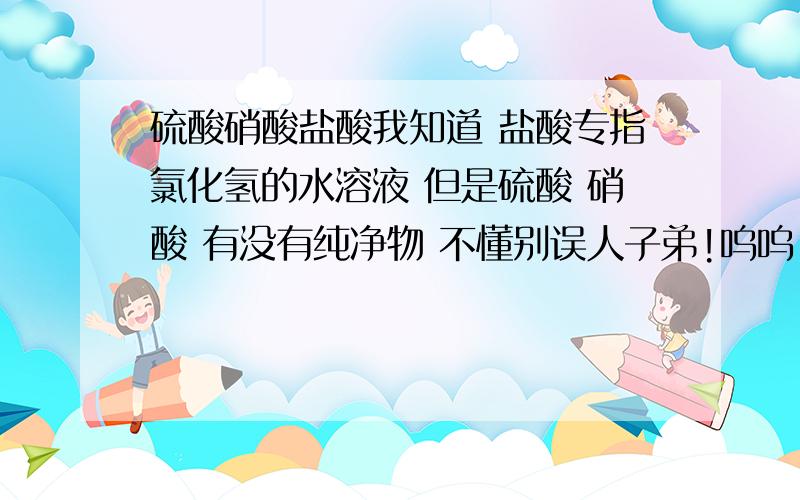 硫酸硝酸盐酸我知道 盐酸专指氯化氢的水溶液 但是硫酸 硝酸 有没有纯净物 不懂别误人子弟!呜呜 同学告诉我说硫酸硝酸有纯