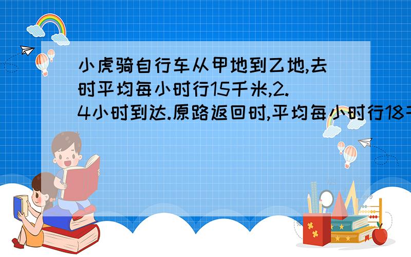 小虎骑自行车从甲地到乙地,去时平均每小时行15千米,2.4小时到达.原路返回时,平均每小时行18千米,返回