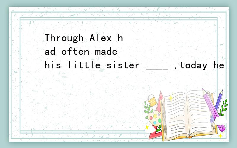 Through Alex had often made his little sister ____ ,today he