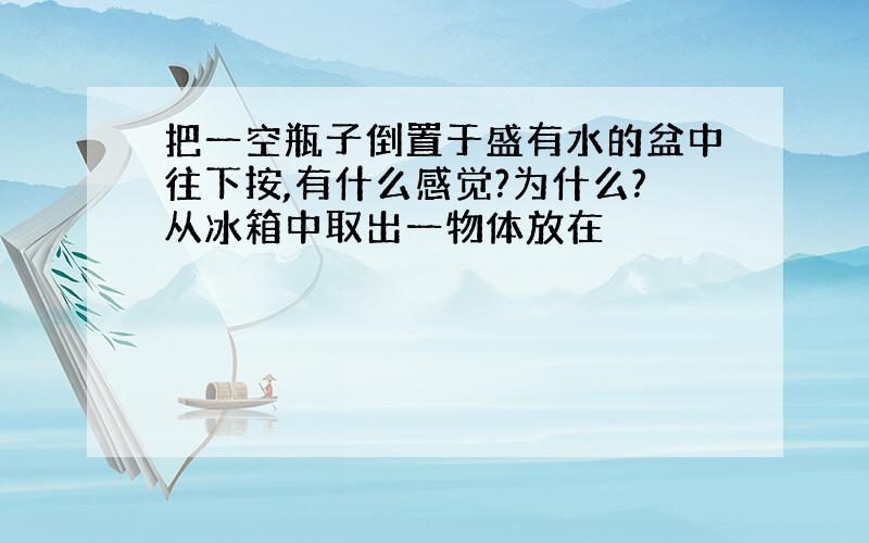 把一空瓶子倒置于盛有水的盆中往下按,有什么感觉?为什么?从冰箱中取出一物体放在