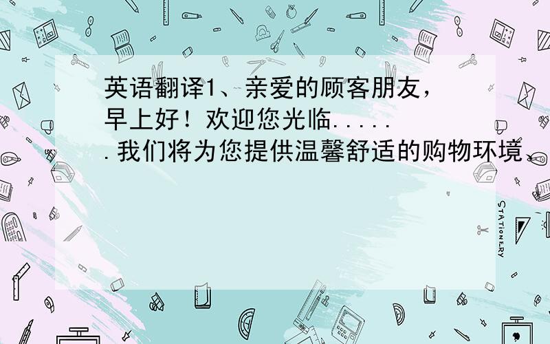 英语翻译1、亲爱的顾客朋友，早上好！欢迎您光临......我们将为您提供温馨舒适的购物环境、高档优质的品牌商品以及热诚周