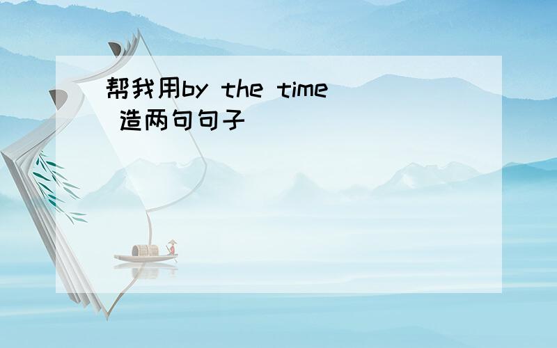 帮我用by the time 造两句句子