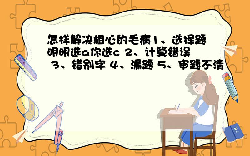 怎样解决粗心的毛病1、选择题明明选a你选c 2、计算错误 3、错别字 4、漏题 5、审题不清