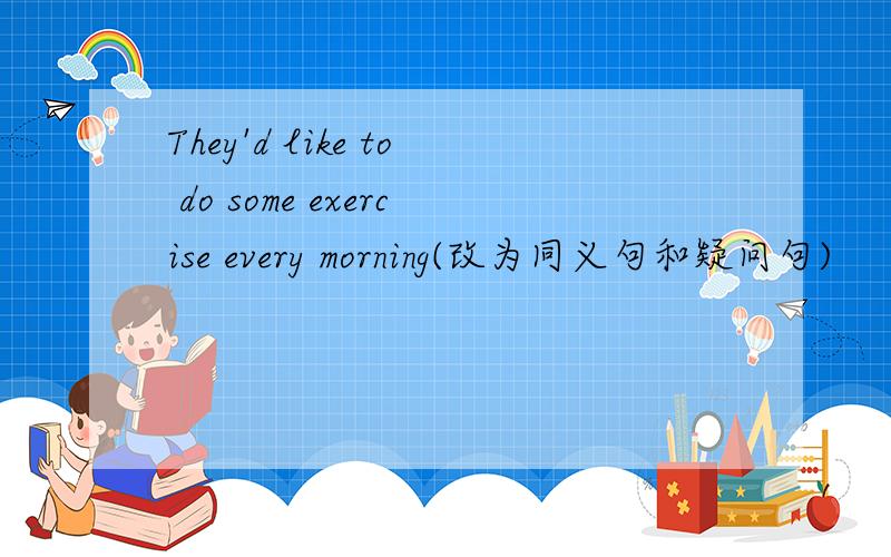 They'd like to do some exercise every morning(改为同义句和疑问句)