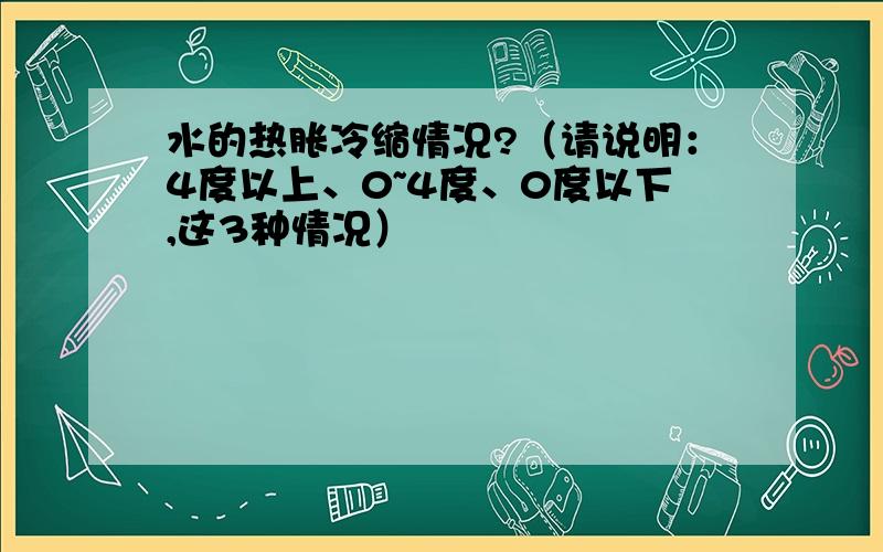 水的热胀冷缩情况?（请说明：4度以上、0~4度、0度以下,这3种情况）