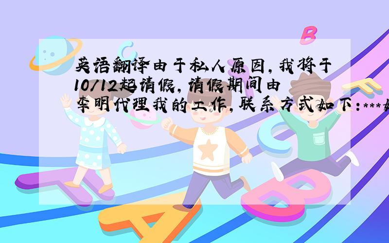 英语翻译由于私人原因,我将于10/12起请假,请假期间由李明代理我的工作,联系方式如下:***如有其它问题可随时联系我,