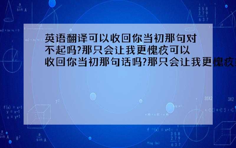 英语翻译可以收回你当初那句对不起吗?那只会让我更愧疚可以收回你当初那句话吗?那只会让我更愧疚或许我真的很幼稚吧这三句,好