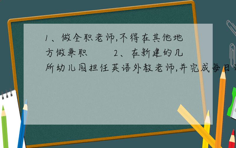 1、做全职老师,不得在其他地方做兼职 　　2、在新建的几所幼儿园担任英语外教老师,并完成每日课时.