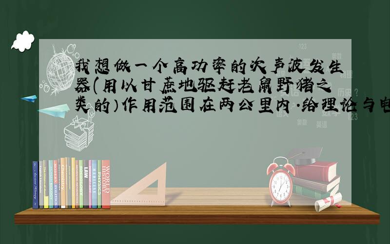 我想做一个高功率的次声波发生器(用以甘蔗地驱赶老鼠野猪之类的）作用范围在两公里内.给理论与电路图...