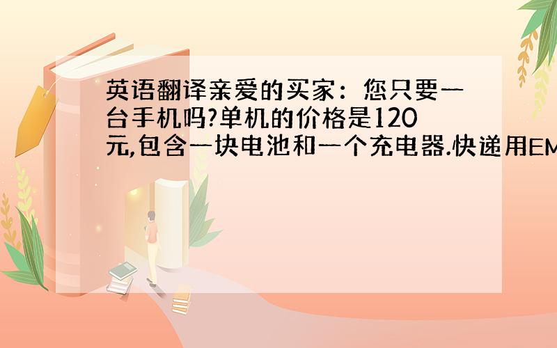 英语翻译亲爱的买家：您只要一台手机吗?单机的价格是120元,包含一块电池和一个充电器.快递用EMS给您发货,运费是30元