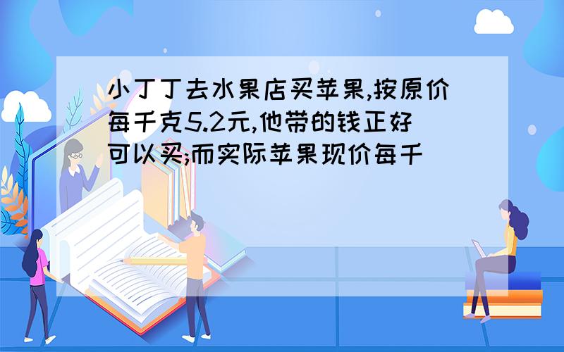 小丁丁去水果店买苹果,按原价每千克5.2元,他带的钱正好可以买;而实际苹果现价每千