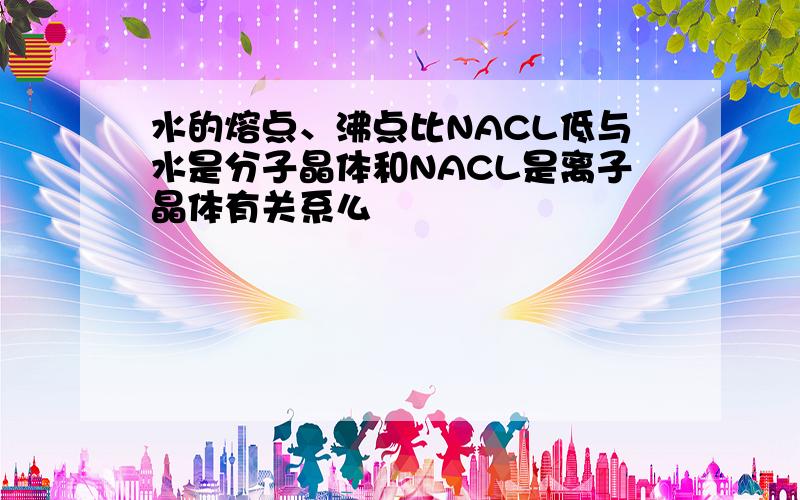 水的熔点、沸点比NACL低与水是分子晶体和NACL是离子晶体有关系么