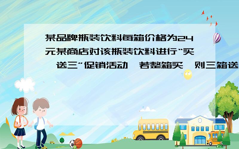 某品牌瓶装饮料每箱价格为24元某商店对该瓶装饮料进行“买一送三”促销活动,若整箱买,则三箱送一箱这相当于每瓶比原价便便宜