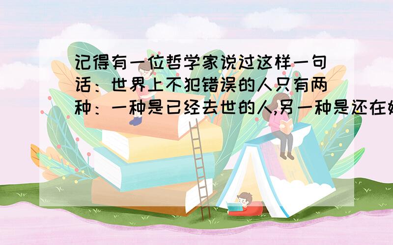 记得有一位哲学家说过这样一句话：世界上不犯错误的人只有两种：一种是已经去世的人,另一种是还在娘肚子里的人.