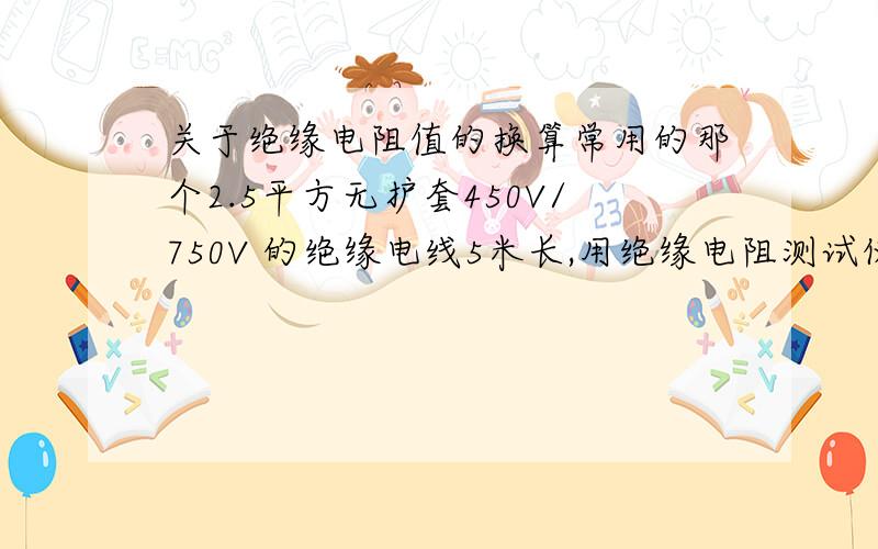 关于绝缘电阻值的换算常用的那个2.5平方无护套450V/750V 的绝缘电线5米长,用绝缘电阻测试仪测出来的数据是2.1