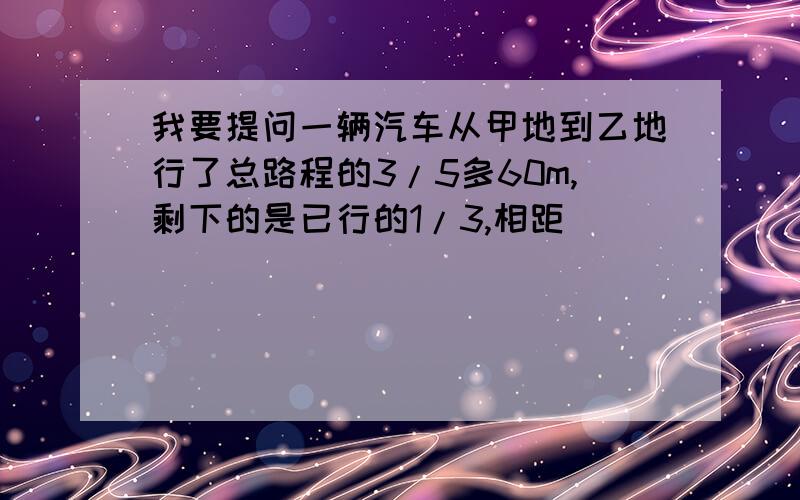 我要提问一辆汽车从甲地到乙地行了总路程的3/5多60m,剩下的是已行的1/3,相距