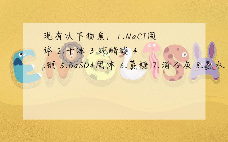 现有以下物质：1.NaCI固体 2.干冰 3.纯醋酸 4.铜 5.BaSO4固体 6.蔗糖 7.消石灰 8.氨水 9.稀