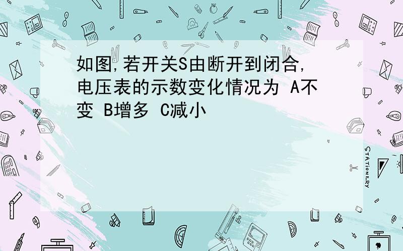 如图,若开关S由断开到闭合,电压表的示数变化情况为 A不变 B增多 C减小