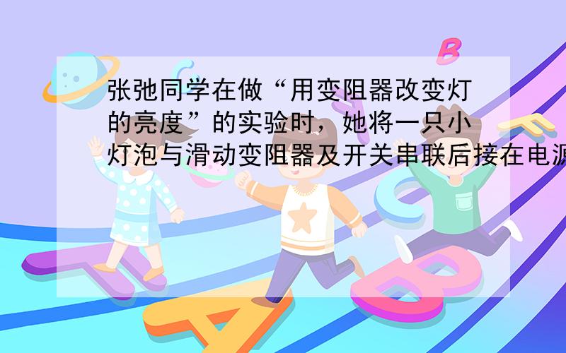 张弛同学在做“用变阻器改变灯的亮度”的实验时，她将一只小灯泡与滑动变阻器及开关串联后接在电源上，但闭合开关后无论怎样移动