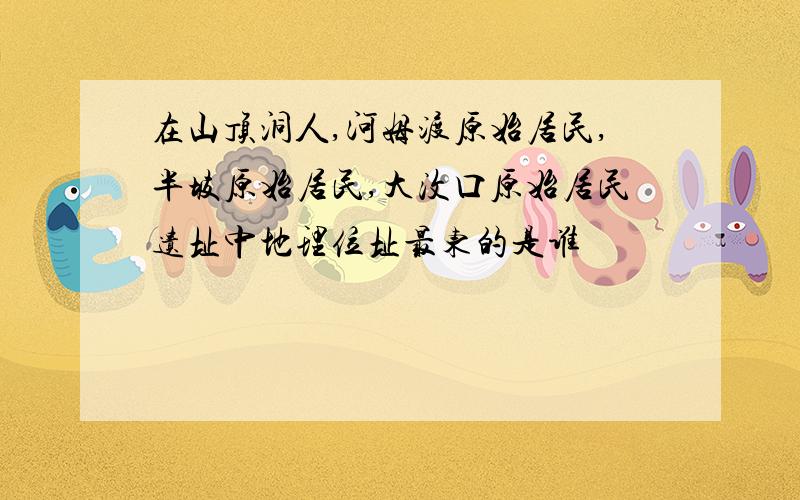 在山顶洞人,河姆渡原始居民,半坡原始居民,大汶口原始居民遗址中地理位址最东的是谁