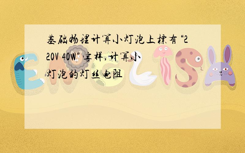 基础物理计算小灯泡上标有“220V 40W”字样,计算小灯泡的灯丝电阻