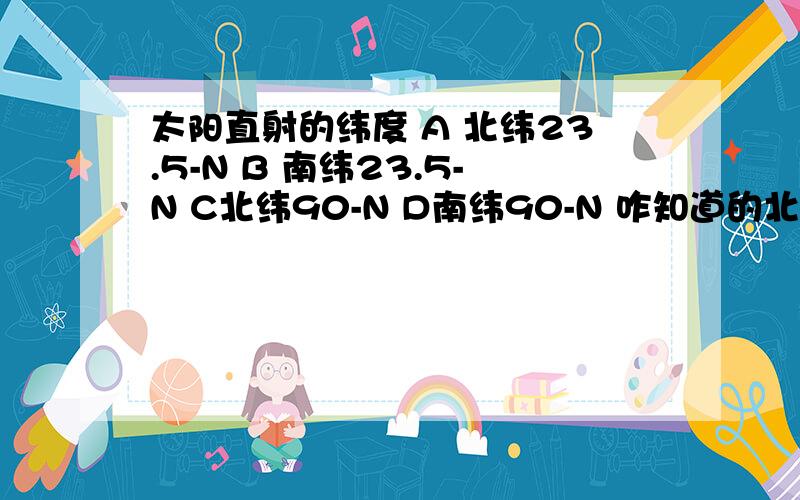 太阳直射的纬度 A 北纬23.5-N B 南纬23.5-N C北纬90-N D南纬90-N 咋知道的北半球