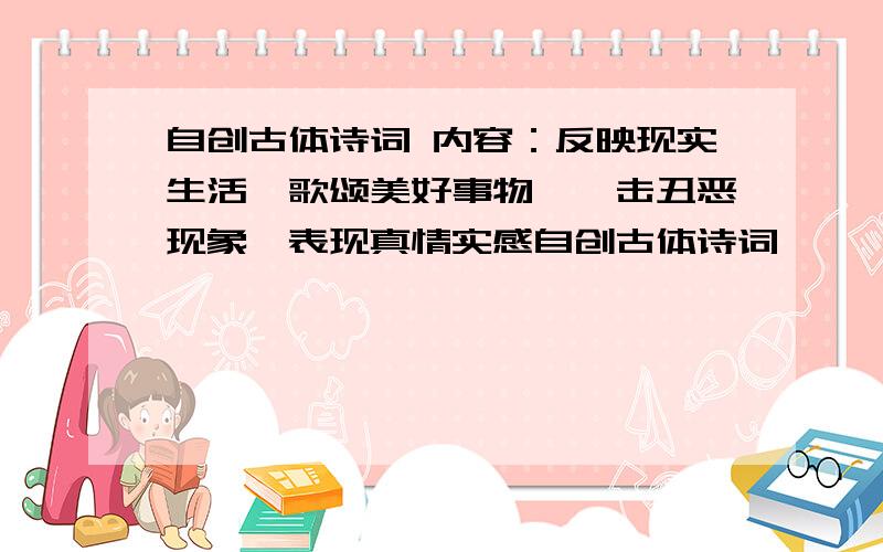 自创古体诗词 内容：反映现实生活,歌颂美好事物,抨击丑恶现象,表现真情实感自创古体诗词,