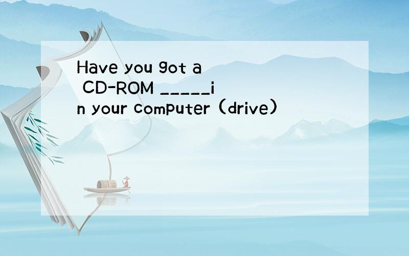 Have you got a CD-ROM _____in your computer (drive)