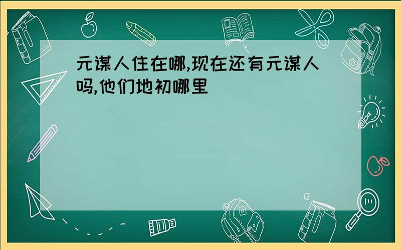 元谋人住在哪,现在还有元谋人吗,他们地初哪里