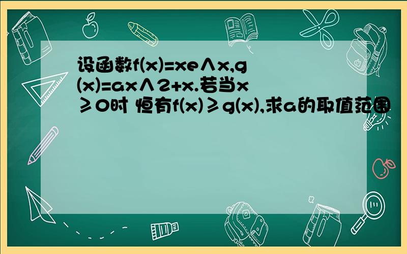 设函数f(x)=xe∧x,g(x)=ax∧2+x.若当x≥0时 恒有f(x)≥g(x),求a的取值范围