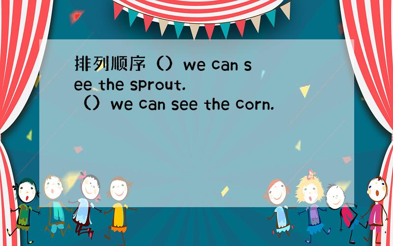 排列顺序（）we can see the sprout.（）we can see the corn.