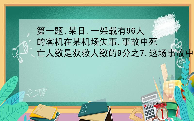 第一题:某日,一架载有96人的客机在某机场失事,事故中死亡人数是获救人数的9分之7.这场事故中获救人数和死亡人数各是多少